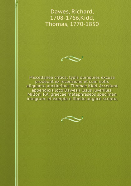 Miscellanea critica; typis quinquies excusa prodeunt ex recensione et cum notis aliquanto auctioribus Thomae Kidd. Accedunt appendicis loco Dawesii lusus juveniles: Miltoni P.A. graecae metaphraseos specimen integrum: et exerpta e libello anglice ...