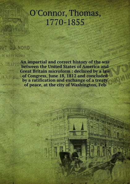 An impartial and correct history of the war between the United States of America and Great Britain microform : declared by a law of Congress, June 18, 1812 and concluded by a ratification and exchange of a treaty of peace, at the city of Washingto...