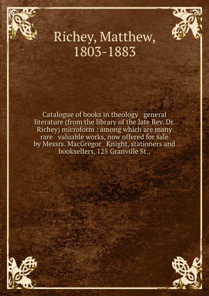 Catalogue of books in theology & general literature (from the library of the late Rev. Dr. Richey) microform : among which are many rare & valuable works, now offered for sale by Messrs. MacGregor & Knight, stationers and booksellers, 125 Granvill...
