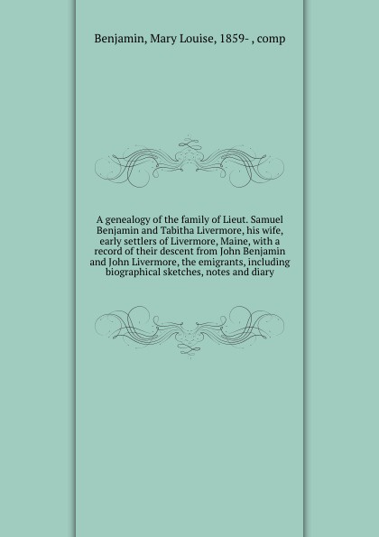 A genealogy of the family of Lieut. Samuel Benjamin and Tabitha Livermore, his wife, early settlers of Livermore, Maine, with a record of their descent from John Benjamin and John Livermore, the emigrants, including biographical sketches, notes an...