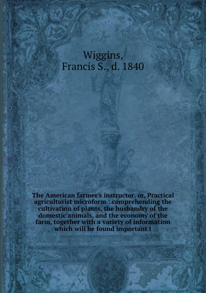 The American farmer`s instructor, or, Practical agriculturist microform : comprehending the cultivation of plants, the husbandry of the domestic animals, and the economy of the farm, together with a variety of information which will be found impor...