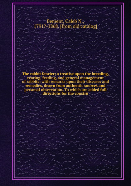 The rabbit fancier; a treatise upon the breeding, rearing, feeding, and general management of rabbits: with remarks upon their diseases and remedies, drawn from authentic sources and personal observation. To which are added full directions for the...