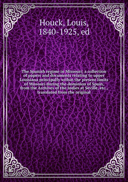 The Spanish regime in Missouri; a collection of papers and documents relating to upper Louisiana principally within the present limits of Missouri during the dominion of Spain, from the Archives of the Indies at Seville, etc., translated from the ...