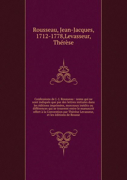 Confessions de J.-J. Rousseau : noms qui ne sont indiques que par des lettres initiales dans les editions imprimees, morceaux inedits ou differences qui se trouvent entre le manuscrit offert a la Convention par Therese Levasseur, et les editions d...