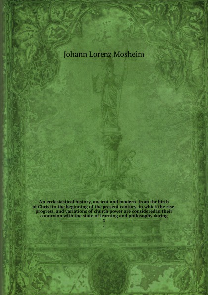 An ecclesiastical history, ancient and modern, from the birth of Christ to the beginning of the present century, in which the rise, progress, and variations of church power are considered in their connexion with the state of learning and philosoph...