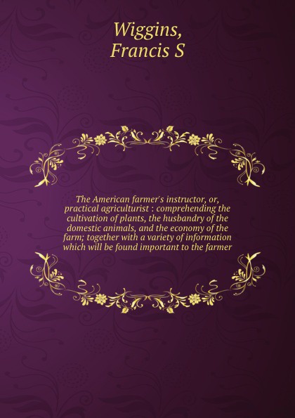 The American farmer`s instructor, or, practical agriculturist : comprehending the cultivation of plants, the husbandry of the domestic animals, and the economy of the farm; together with a variety of information which will be found important to th...