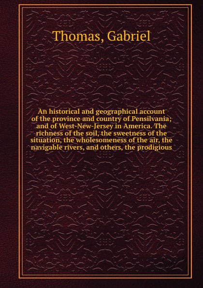 An historical and geographical account of the province and country of Pensilvania; and of West-New-Jersey in America. The richness of the soil, the sweetness of the situation, the wholesomeness of the air, the navigable rivers, and others, the pro...