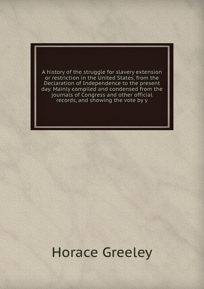 A history of the struggle for slavery extension or restriction in the United States, from the Declaration of Independence to the present day. Mainly compiled and condensed from the journals of Congress and other official records, and showing the v...