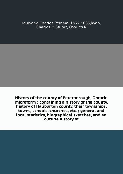 Charles Pelham Mulvany History of the county of Peterborough, Ontario microform : containing a history of the county, history of Haliburton county, their townships, towns, schools, churches, etc. ; general and local statistics, biographical sketches, and an outline hist... charles pelham mulvany history of the county of peterborough ontario