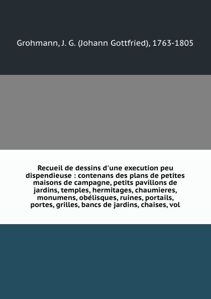 Recueil de dessins d`une execution peu dispendieuse : contenans des plans de petites maisons de campagne, petits pavillons de jardins, temples, hermitages, chaumieres, monumens, obelisques, ruines, portails, portes, grilles, bancs de jardins, chai...