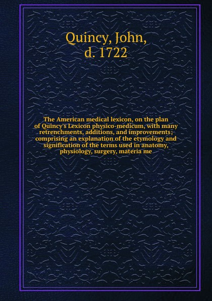 The American medical lexicon, on the plan of Quincy`s Lexicon physico-medicum, with many retrenchments, additions, and improvements; comprising an explanation of the etymology and signification of the terms used in anatomy, physiology, surgery, ma...