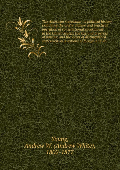 The American statesman : a political history exhibiting the origin, nature and practical operation of constitutional government in the United States; the rise and progress of parties; and the views of distinguished statesmen on questions of foreig...