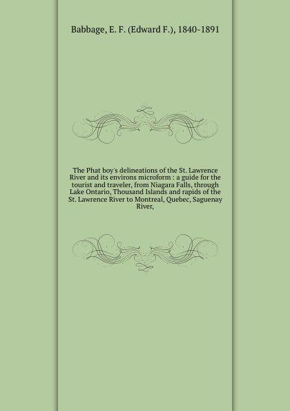 The Phat boy`s delineations of the St. Lawrence River and its environs microform : a guide for the tourist and traveler, from Niagara Falls, through Lake Ontario, Thousand Islands and rapids of the St. Lawrence River to Montreal, Quebec, Saguenay ...