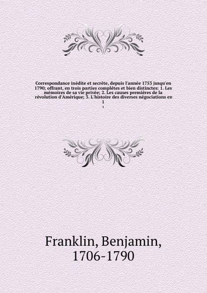 Correspondance inedite et secrete, depuis l`annee 1753 jusqu`en 1790; offrant, en trois parties completes et bien distinctes: 1. Les memoires de sa vie privee; 2. Les causes premieres de la revolution d`Amerique; 3. L`histoire des diverses negocia...