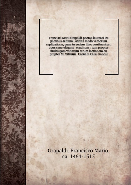 Francisci Marii Grapaldi poetae laureati De partibus aedium : addita modo verborum explicatione, quae in eodem libro continentur : opus sane elegans & eruditum : tum propter multiugam variarum rerum lectionem cu propter M. Vitruuii & Cornelii Cels...