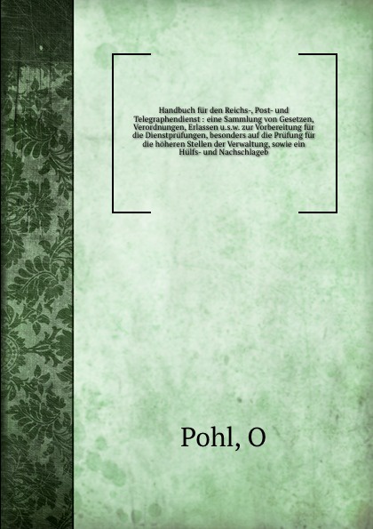 Handbuch fur den Reichs-, Post- und Telegraphendienst : eine Sammlung von Gesetzen, Verordnungen, Erlassen u.s.w. zur Vorbereitung fur die Dienstprufungen, besonders auf die Prufung fur die hoheren Stellen der Verwaltung, sowie ein Hulfs- und Nach...