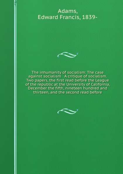 The inhumanity of socialism: The case against socialism & A critique of socialism. Two papers, the first read before the League of the republic at the University of California, December the fifth, nineteen hundred and thirteen, and the second read...