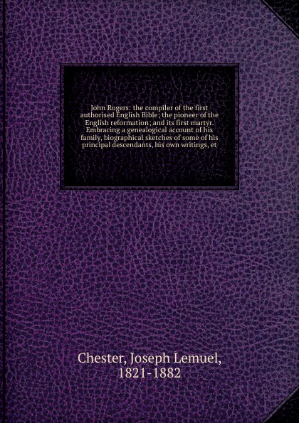 John Rogers: the compiler of the first authorised English Bible; the pioneer of the English reformation; and its first martyr. Embracing a genealogical account of his family, biographical sketches of some of his principal descendants, his own writ...