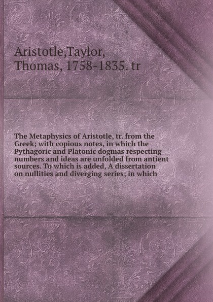 The Metaphysics of Aristotle, tr. from the Greek; with copious notes, in which the Pythagoric and Platonic dogmas respecting numbers and ideas are unfolded from antient sources. To which is added, A dissertation on nullities and diverging series; ...