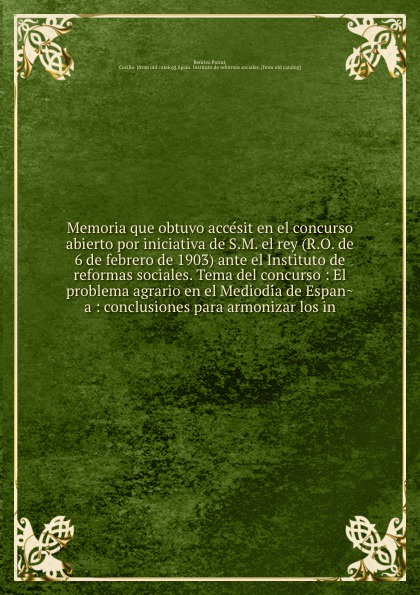 Memoria que obtuvo accesit en el concurso abierto por iniciativa de S.M. el rey (R.O. de 6 de febrero de 1903) ante el Instituto de reformas sociales. Tema del concurso : El problema agrario en el Mediodia de Espana : conclusiones para armonizar l...