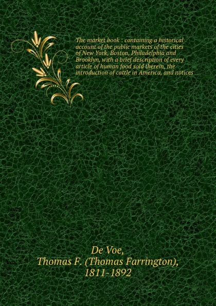 The market book : containing a historical account of the public markets of the cities of New York, Boston, Philadelphia and Brooklyn, with a brief description of every article of human food sold therein, the introduction of cattle in America, and ...