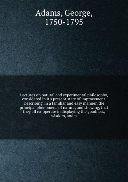 Lectures on natural and experimental philosophy, considered in it`s present state of improvement. Describing, in a familiar and easy manner, the principal phenomena of nature; and shewing, that they all co-operate in displaying the goodness, wisdo...
