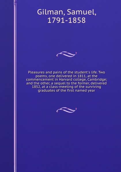 Pleasures and pains of the student`s life. Two poems, one delivered in 1811, at the commencement in Harvard college, Cambridge; and the other, a sequel to the former, delivered 1852, at a class-meeting of the surviving graduates of the first named...