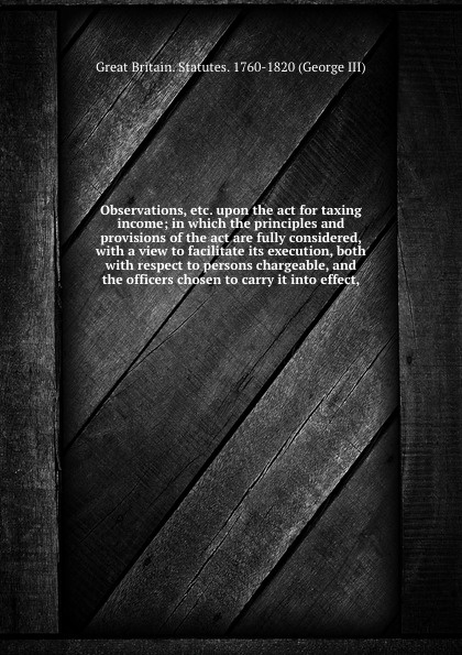 Observations, etc. upon the act for taxing income; in which the principles and provisions of the act are fully considered, with a view to facilitate its execution, both with respect to persons chargeable, and the officers chosen to carry it into e...