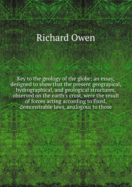 Key to the geology of the globe; an essay, designed to show that the present geograpical, hydrographical, and geological structures, observed on the earth`s crust, were the result of forces acting according to fixed, demonstrable laws, analogous t...