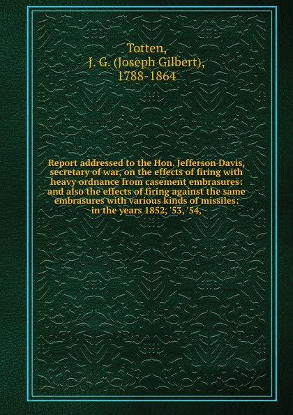 Report addressed to the Hon. Jefferson Davis, secretary of war, on the effects of firing with heavy ordnance from casement embrasures: and also the effects of firing against the same embrasures with various kinds of missiles: in the years 1852, `5...