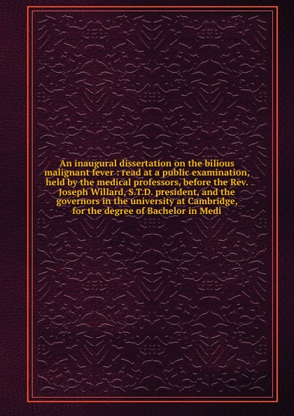 An inaugural dissertation on the bilious malignant fever : read at a public examination, held by the medical professors, before the Rev. Joseph Willard, S.T.D. president, and the governors in the university at Cambridge, for the degree of Bachelor...