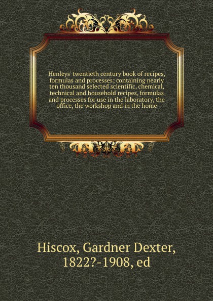 Henleys` twentieth century book of recipes, formulas and processes; containing nearly ten thousand selected scientific, chemical, technical and household recipes, formulas and processes for use in the laboratory, the office, the workshop and in th...