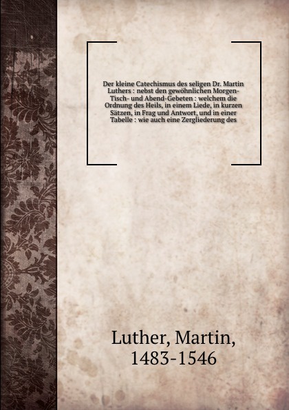 Der kleine Catechismus des seligen Dr. Martin Luthers : nebst den gewohnlichen Morgen- Tisch- und Abend-Gebeten : welchem die Ordnung des Heils, in einem Liede, in kurzen Satzen, in Frag und Antwort, und in einer Tabelle : wie auch eine Zerglieder...