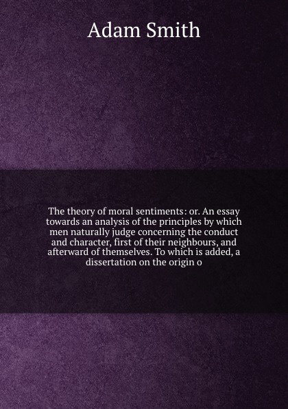 The theory of moral sentiments: or. An essay towards an analysis of the principles by which men naturally judge concerning the conduct and character, first of their neighbours, and afterward of themselves. To which is added, a dissertation on the ...