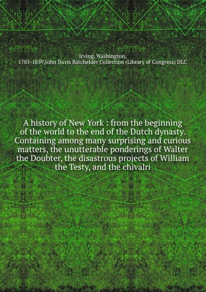 A history of New York : from the beginning of the world to the end of the Dutch dynasty. Containing among many surprising and curious matters, the unutterable ponderings of Walter the Doubter, the disastrous projects of William the Testy, and the ...