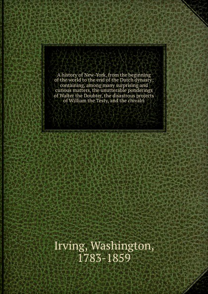 A history of New-York, from the beginning of the world to the end of the Dutch dynasty; containing, among many surprising and curious matters, the unutterable ponderings of Walter the Doubter, the disastrous projects of William the Testy, and the ...