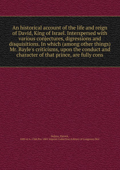 An historical account of the life and reign of David, King of Israel. Interspersed with various conjectures, digressions and disquisitions. In which (among other things) Mr. Bayle`s criticisms, upon the conduct and character of that prince, are fu...