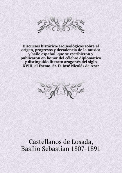 Discursos historico-arqueologicos sobre el origen, progresos y decadencia de la musica y baile espanol, que se escribieron y publicaron en honor del celebre diplomatico y distinguido literato aragones del siglo XVIII, el Escmo. Sr. D. Jose Nicolas...