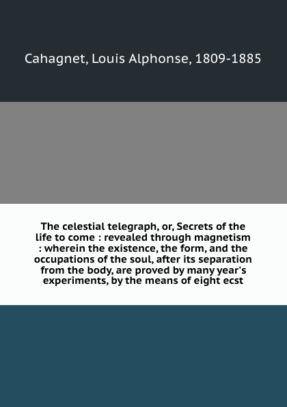 The celestial telegraph, or, Secrets of the life to come : revealed through magnetism : wherein the existence, the form, and the occupations of the soul, after its separation from the body, are proved by many year`s experiments, by the means of ei...