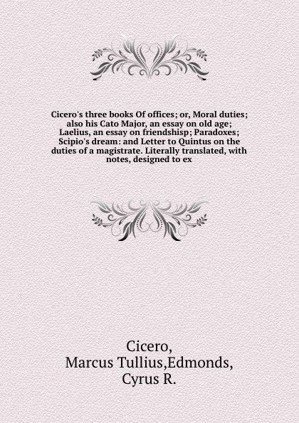 Cicero`s three books Of offices; or, Moral duties; also his Cato Major, an essay on old age; Laelius, an essay on friendshisp; Paradoxes; Scipio`s dream: and Letter to Quintus on the duties of a magistrate. Literally translated, with notes, design...