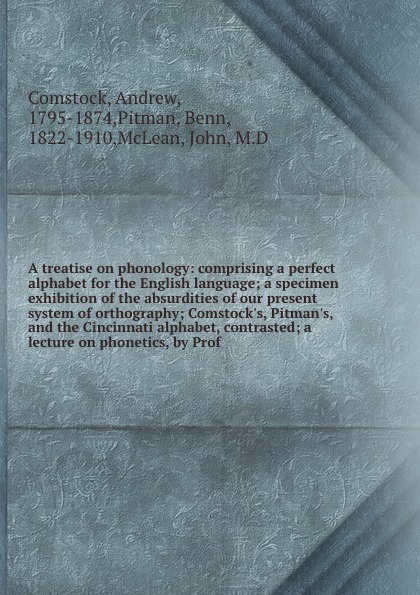 A treatise on phonology: comprising a perfect alphabet for the English language; a specimen exhibition of the absurdities of our present system of orthography; Comstock`s, Pitman`s, and the Cincinnati alphabet, contrasted; a lecture on phonetics, ...