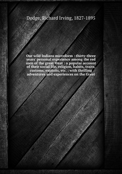 Our wild Indians microform : thirty-three years` personal experience among the red men of the great West : a popular account of their social life, religion, habits, traits, customs, exploits, etc. : with thrilling adventures and experiences on the...