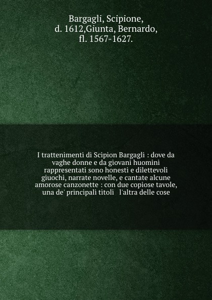 I trattenimenti di Scipion Bargagli : dove da vaghe donne e da giovani huomini rappresentati sono honesti e dilettevoli giuochi, narrate novelle, e cantate alcune amorose canzonette : con due copiose tavole, una de` principali titoli & l`altra del...