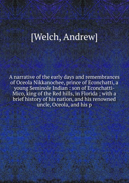 A narrative of the early days and remembrances of Oceola Nikkanochee, prince of Econchatti, a young Seminole Indian : son of Econchatti-Mico, king of the Red hills, in Florida ; with a brief history of his nation, and his renowned uncle, Oceola, a...