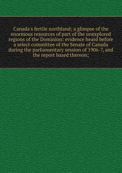 Canada`s fertile northland; a glimpse of the enormous resources of part of the unexplored regions of the Dominion: evidence heard before a select committee of the Senate of Canada during the parliamentary session of 1906-7, and the report based th...