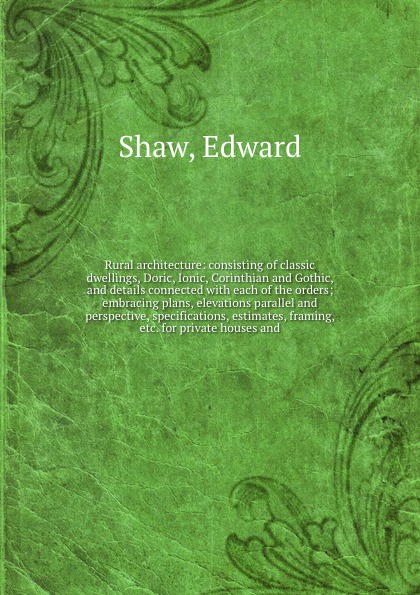 Rural architecture: consisting of classic dwellings, Doric, Ionic, Corinthian and Gothic, and details connected with each of the orders; embracing plans, elevations parallel and perspective, specifications, estimates, framing, etc. for private hou...