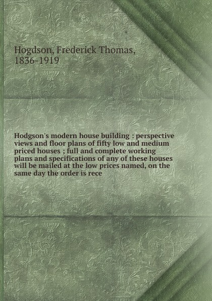 Hodgson`s modern house building : perspective views and floor plans of fifty low and medium priced houses ; full and complete working plans and specifications of any of these houses will be mailed at the low prices named, on the same day the order...