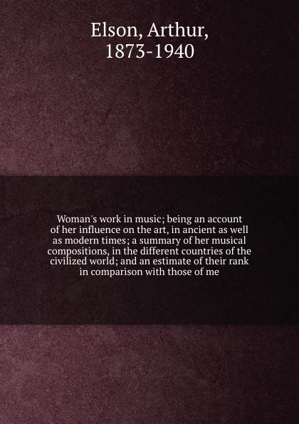 Woman`s work in music; being an account of her influence on the art, in ancient as well as modern times; a summary of her musical compositions, in the different countries of the civilized world; and an estimate of their rank in comparison with tho...