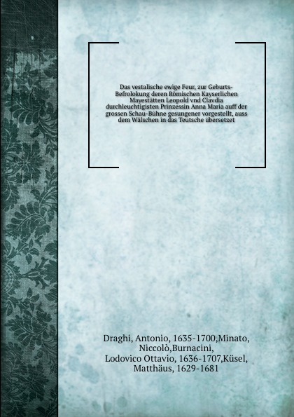 Das vestalische ewige Feur, zur Geburts-Befrolokung deren Romischen Kayserlichen Mayestatten Leopold vnd Clavdia durchleuchtigisten Prinzessin Anna Maria auff der grossen Schau-Buhne gesungener vorgestellt, auss dem Walschen in das Teutsche uberse...