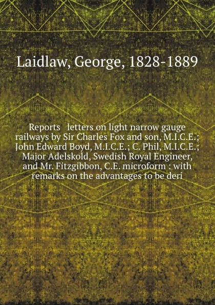Reports & letters on light narrow gauge railways by Sir Charles Fox and son, M.I.C.E.; John Edward Boyd, M.I.C.E.; C. Phil, M.I.C.E.; Major Adelskold, Swedish Royal Engineer, and Mr. Fitzgibbon, C.E. microform : with remarks on the advantages to b...